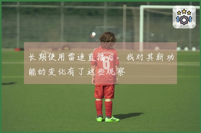 长期使用雷速直播后，我对其新功能的变化有了这些观察